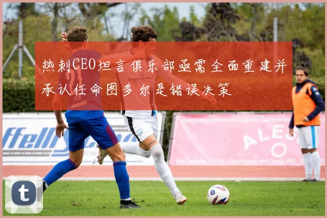 热刺CEO坦言俱乐部亟需全面重建并承认任命图多尔是错误决策