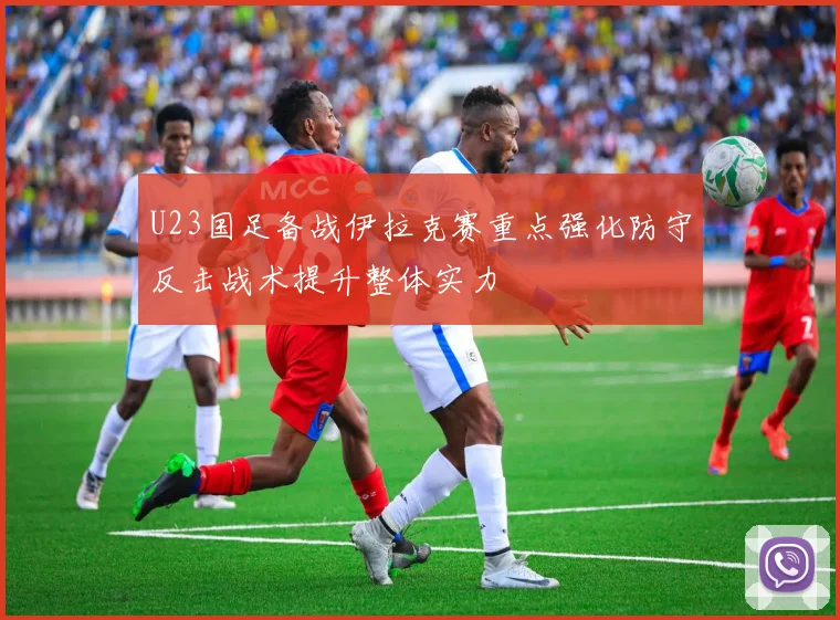 U23国足备战伊拉克赛重点强化防守反击战术提升整体实力