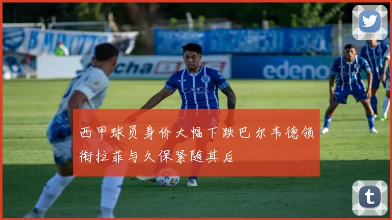 西甲球员身价大幅下跌巴尔韦德领衔拉菲与久保紧随其后