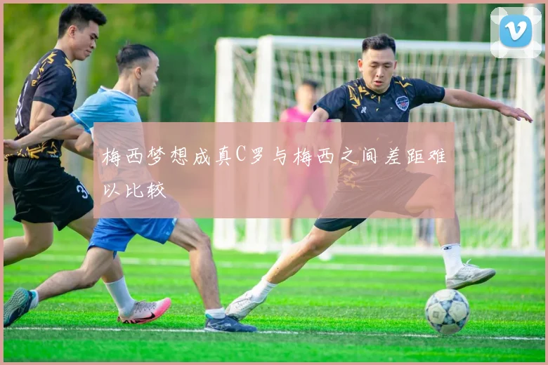 梅西梦想成真C罗与梅西之间差距难以比较