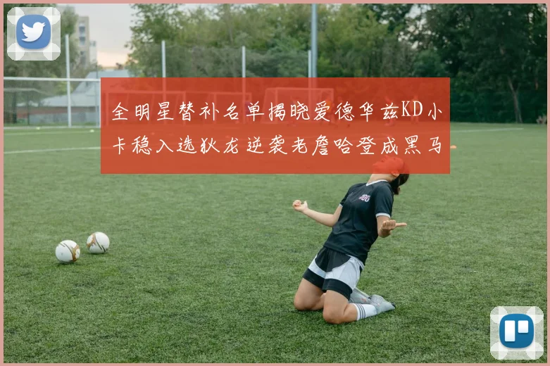 全明星替补名单揭晓爱德华兹KD小卡稳入选狄龙逆袭老詹哈登成黑马
