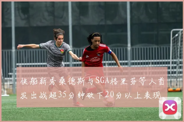 快船新秀桑德斯与SGA格里芬等人首发出战超35分钟砍下20分以上表现亮眼