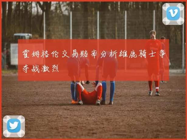 霍姆格伦交易赔率分析雄鹿骑士争夺战激烈