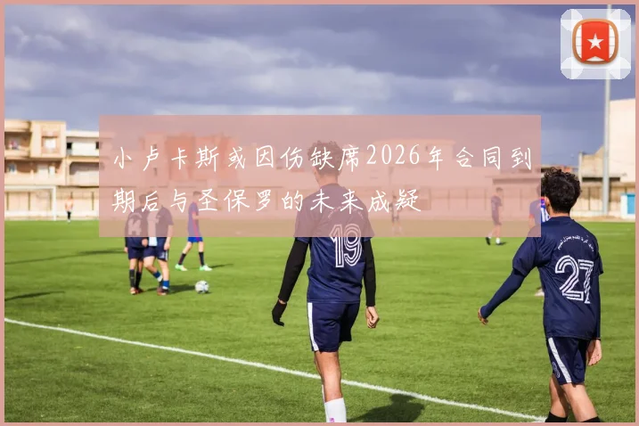 小卢卡斯或因伤缺席2026年合同到期后与圣保罗的未来成疑