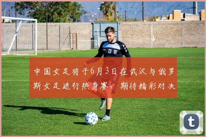 中国女足将于6月3日在武汉与俄罗斯女足进行热身赛，期待精彩对决