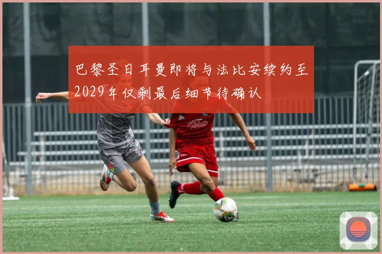 巴黎圣日耳曼即将与法比安续约至2029年仅剩最后细节待确认
