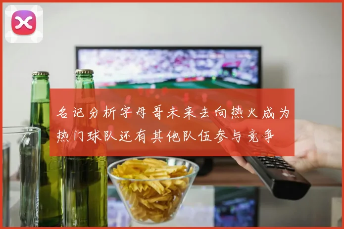 名记分析字母哥未来去向热火成为热门球队还有其他队伍参与竞争