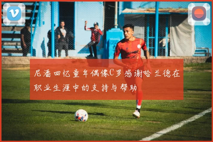 尼潘回忆童年偶像C罗感谢哈兰德在职业生涯中的支持与帮助