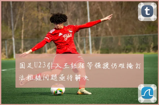 国足U23引入王钰栋等强援仍难掩打法粗糙问题亟待解决