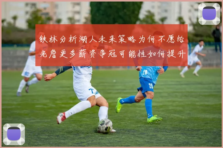 铁林分析湖人未来策略为何不愿给老詹更多薪资争冠可能性如何提升